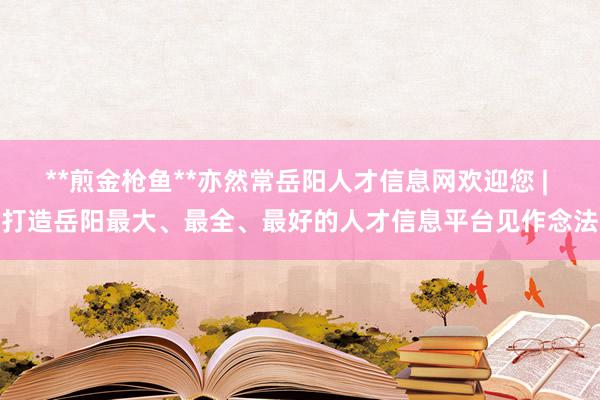 **煎金枪鱼**亦然常岳阳人才信息网欢迎您 | 打造岳阳最大、最全、最好的人才信息平台见作念法